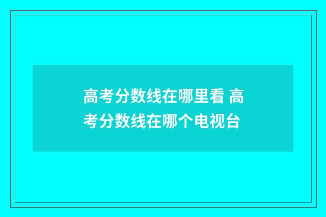 高考分数线在哪里看 高考分数线在哪个电视台