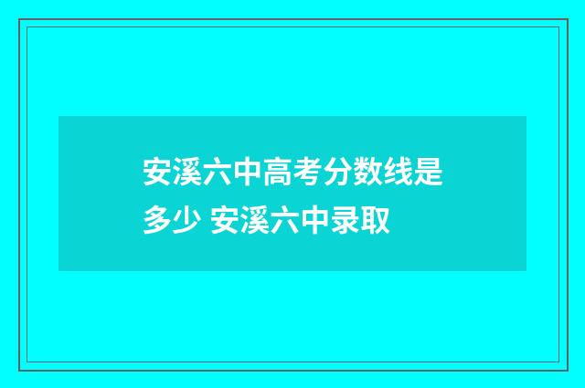 安溪六中高考分数线是多少 安溪六中录取