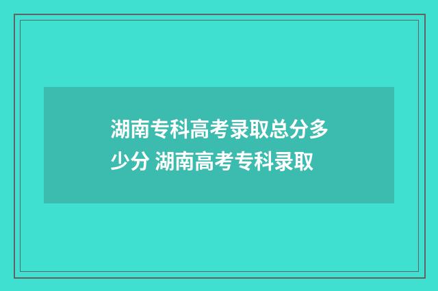湖南专科高考录取总分多少分 湖南高考专科录取