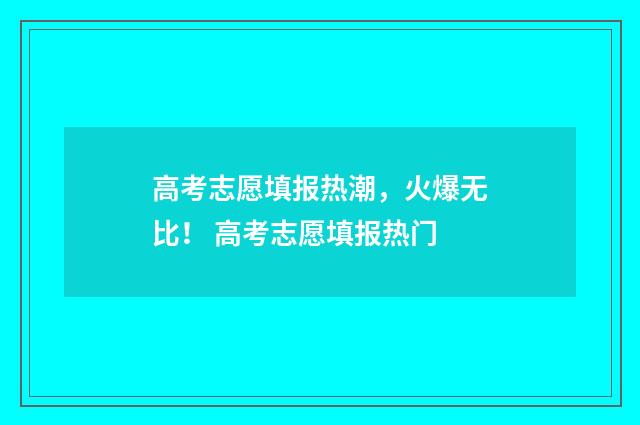 高考志愿填报热潮，火爆无比！ 高考志愿填报热门