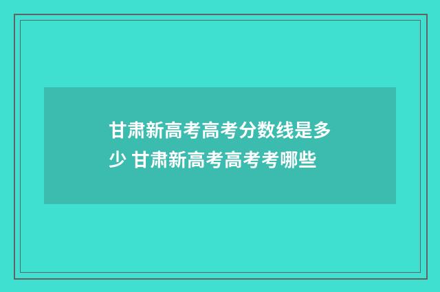 甘肃新高考高考分数线是多少 甘肃新高考高考考哪些