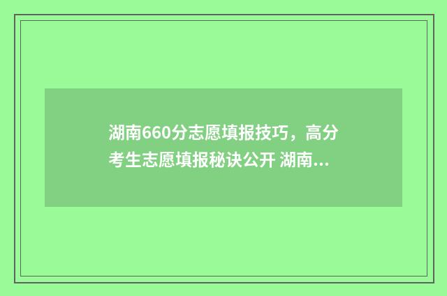 湖南660分志愿填报技巧，高分考生志愿填报秘诀公开 湖南高考660分能排多少名