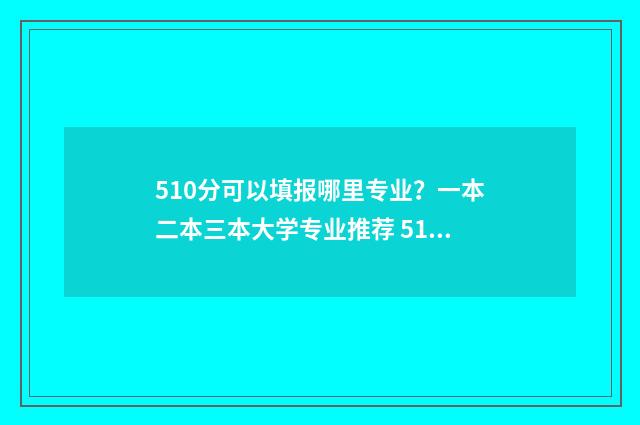 510分可以填报哪里专业？一本二本三本大学专业推荐 510分可以填报哪些学校