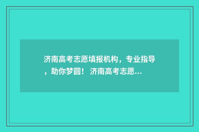 济南高考志愿填报机构，专业指导，助你梦圆！ 济南高考志愿填报指导