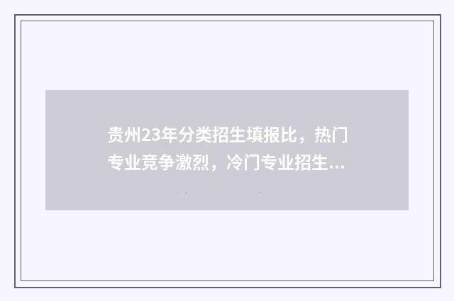 贵州23年分类招生填报比，热门专业竞争激烈，冷门专业招生遇冷 2021贵州分类招生