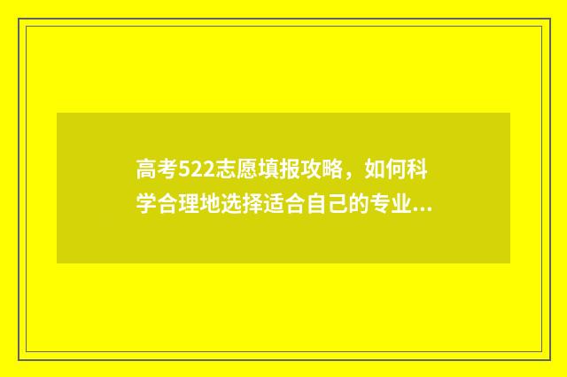 高考522志愿填报攻略，如何科学合理地选择适合自己的专业和学校？ 52高考网志愿填报