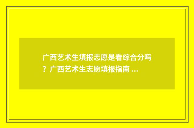 广西艺术生填报志愿是看综合分吗?广西艺术生志愿填报指南 广西艺术生填报志愿的方法与步骤