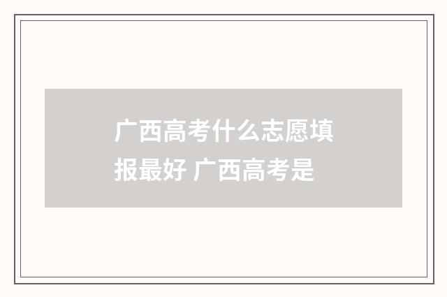 广西高考什么志愿填报最好 广西高考是