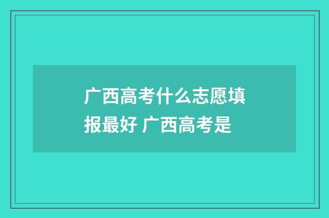 广西高考什么志愿填报最好 广西高考是