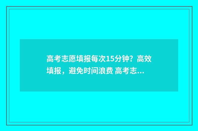 高考志愿填报每次15分钟？高效填报，避免时间浪费 高考志愿填报每天时间有限制吗