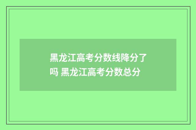 黑龙江高考分数线降分了吗 黑龙江高考分数总分