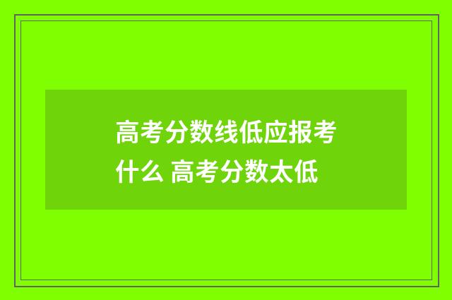 高考分数线低应报考什么 高考分数太低