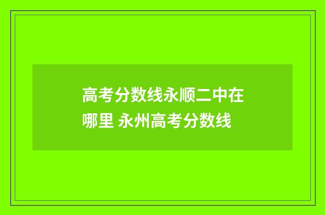 高考分数线永顺二中在哪里 永州高考分数线