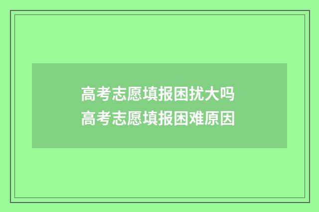 高考志愿填报困扰大吗 高考志愿填报困难原因