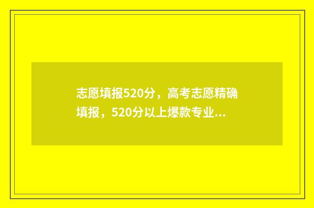 志愿填报520分，高考志愿精确填报，520分以上爆款专业推荐！ 志愿填报105%