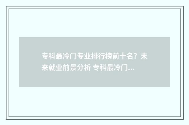 专科最冷门专业排行榜前十名?未来就业前景分析 专科最冷门专业排行榜
