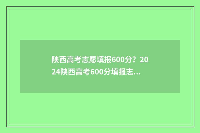 陕西高考志愿填报600分?2024陕西高考600分填报志愿推荐 陕西高考志愿填报流程