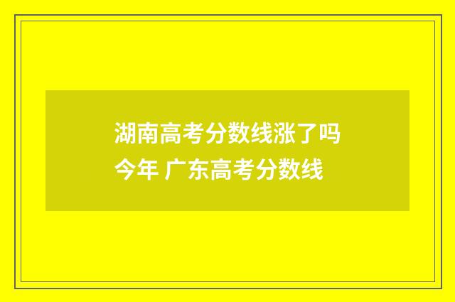 湖南高考分数线涨了吗今年 广东高考分数线