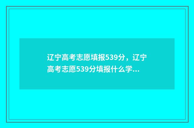 辽宁高考志愿填报539分，辽宁高考志愿539分填报什么学校 志愿辽宁官网