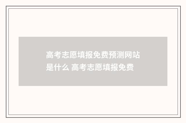 高考志愿填报免费预测网站是什么 高考志愿填报免费