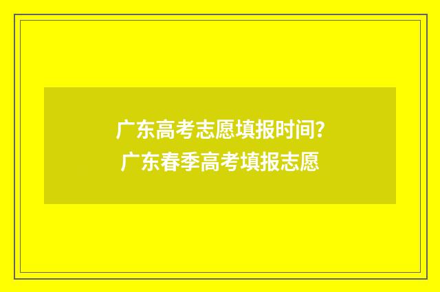 广东高考志愿填报时间？ 广东春季高考填报志愿