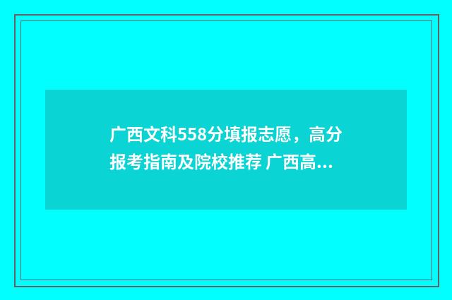广西文科558分填报志愿,高分报考指南及院校推荐 广西高考文科530分可填哪些学校
