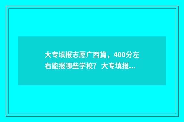 大专填报志愿广西篇,400分左右能报哪些学校? 大专填报志愿广告怎么写