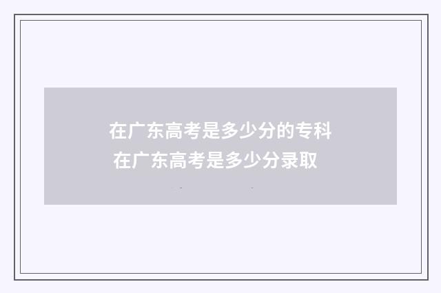 在广东高考是多少分的专科 在广东高考是多少分录取