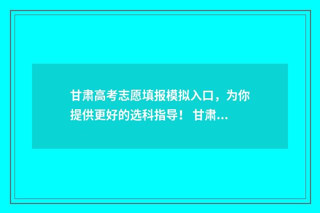 甘肃高考志愿填报模拟入口，为你提供更好的选科指导！ 甘肃高考志愿填报方法