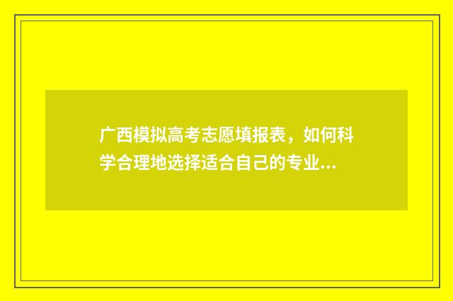 广西模拟高考志愿填报表，如何科学合理地选择适合自己的专业和学校？ 广西高考模拟填报系统2021