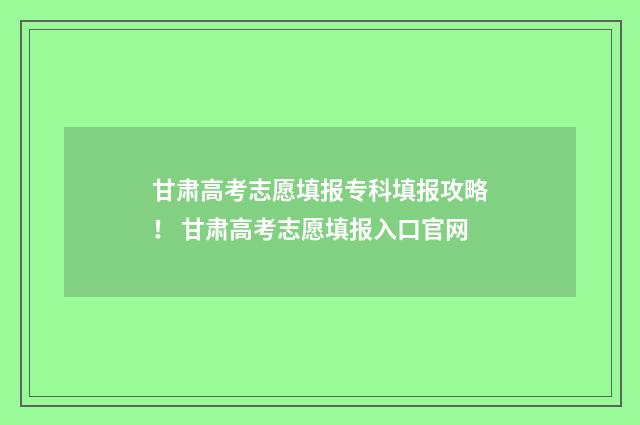 甘肃高考志愿填报专科填报攻略！ 甘肃高考志愿填报入口官网