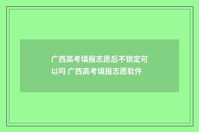 广西高考填报志愿后不锁定可以吗 广西高考填报志愿软件