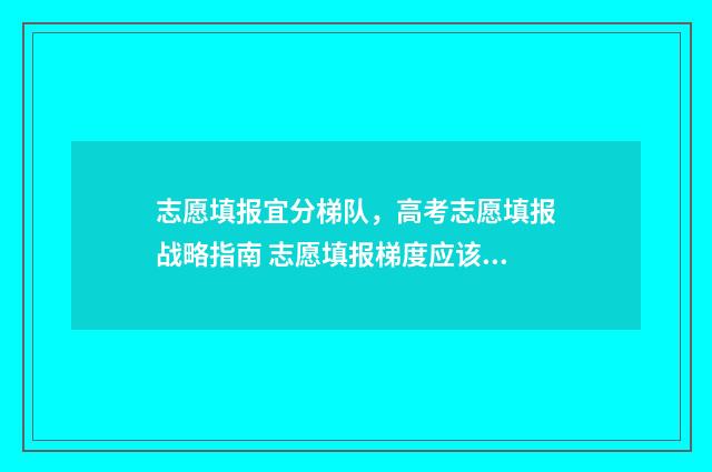 志愿填报宜分梯队，高考志愿填报战略指南 志愿填报梯度应该多大