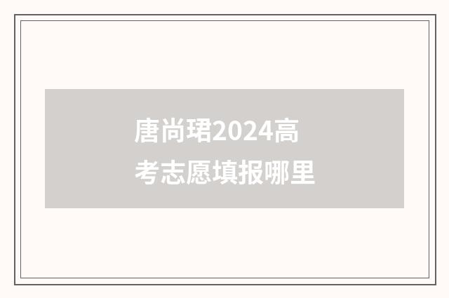 唐尚珺2024高考志愿填报哪里