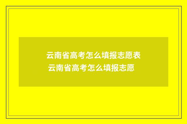 云南省高考怎么填报志愿表 云南省高考怎么填报志愿