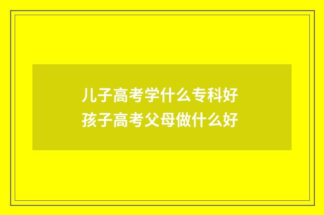 儿子高考学什么专科好 孩子高考父母做什么好