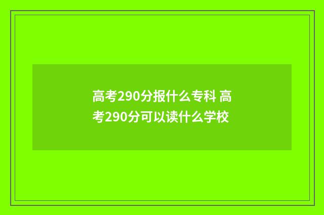 高考290分报什么专科 高考290分可以读什么学校