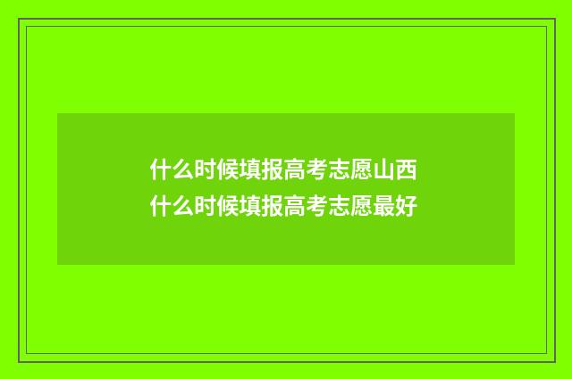 什么时候填报高考志愿山西 什么时候填报高考志愿最好