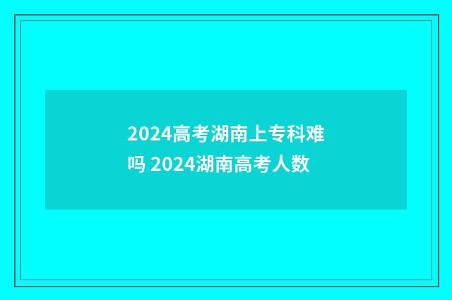 2024高考湖南上专科难吗 2024湖南高考人数