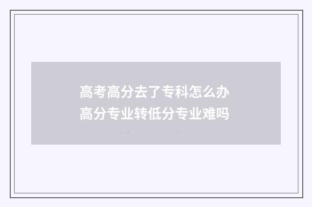 高考高分去了专科怎么办 高分专业转低分专业难吗