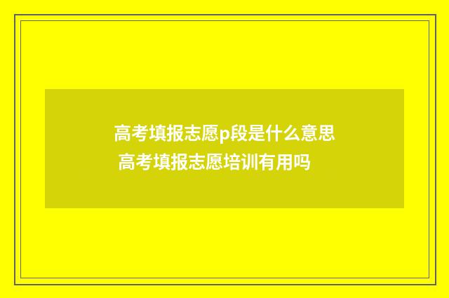 高考填报志愿p段是什么意思 高考填报志愿培训有用吗