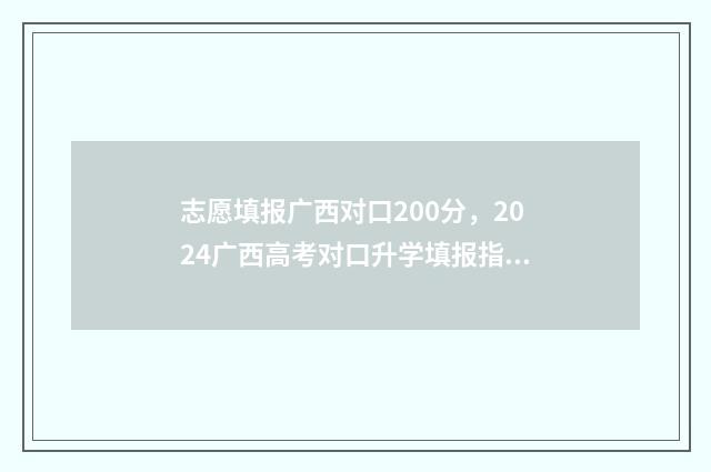 志愿填报广西对口200分，2024广西高考对口升学填报指南 广西的志愿填报
