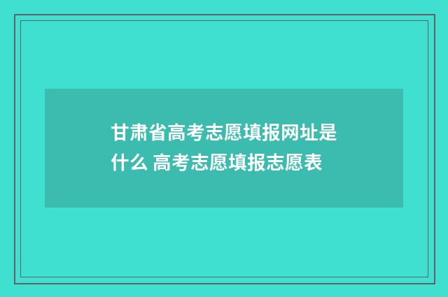 甘肃省高考志愿填报网址是什么 高考志愿填报志愿表