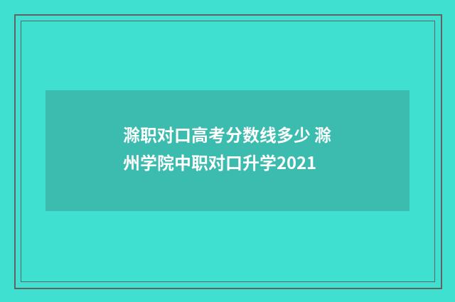 滁职对口高考分数线多少 滁州学院中职对口升学2021