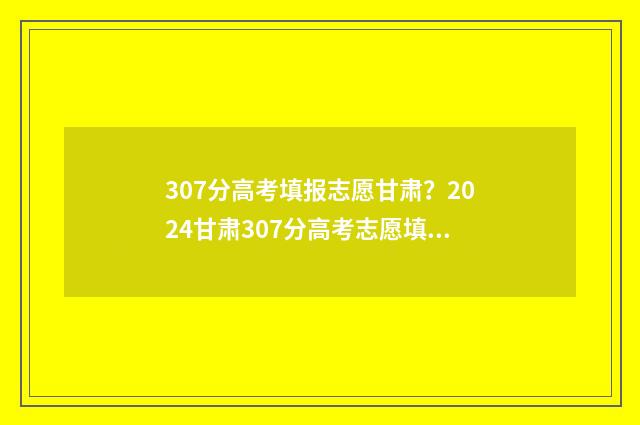 307分高考填报志愿甘肃?2024甘肃307分高考志愿填报指导 2020年高考307分能上什么学校