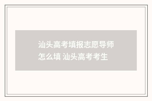 汕头高考填报志愿导师怎么填 汕头高考考生