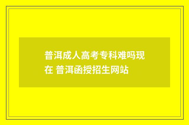 普洱成人高考专科难吗现在 普洱函授招生网站