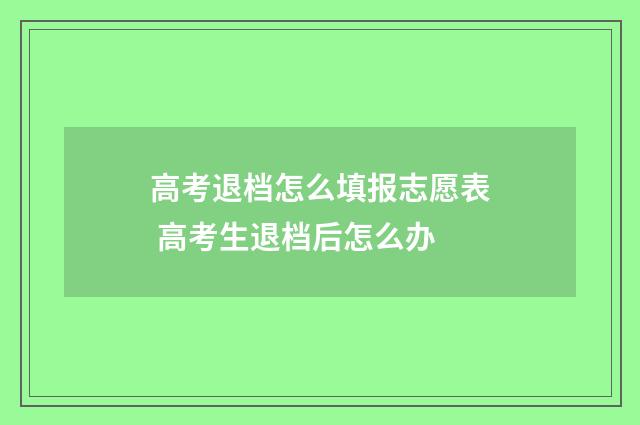 高考退档怎么填报志愿表 高考生退档后怎么办