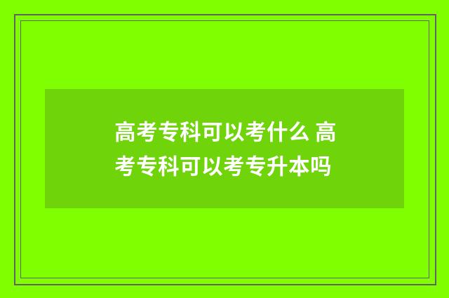 高考专科可以考什么 高考专科可以考专升本吗