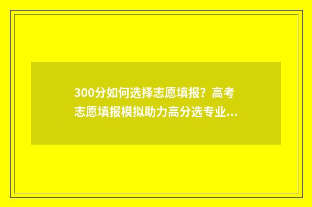 300分如何选择志愿填报？高考志愿填报模拟助力高分选专业 高考300分怎么选择专业和学校